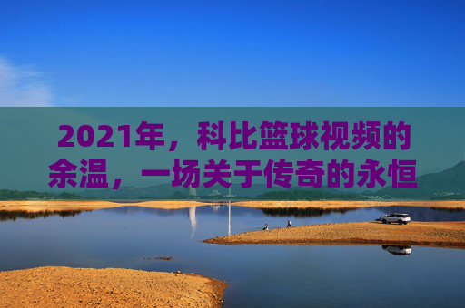 2021年,科比篮球视频的余温,一场关于传奇的永恒回响,2021年,科比篮球视频的余温,一场关于传奇的永恒回响