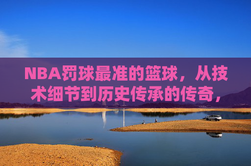 NBA罚球最准的篮球,从技术细节到历史传承的传奇,NBA罚球最准篮球,技术细节与历史传承的传奇