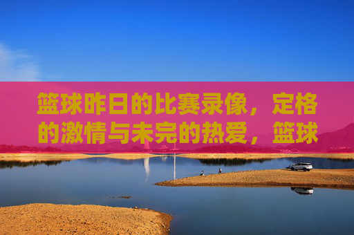 篮球昨日的比赛录像,定格的激情与未完的热爱,篮球昨日比赛录像,定格的激情与未完的热爱