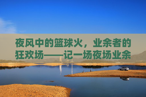 夜风中的篮球火,业余者的狂欢场——记一场夜场业余篮球比赛,夜风中的篮球火,业余者的狂欢场——记一场夜场业余篮球比赛