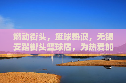燃动街头，篮球热浪，无锡安踏街头篮球店，为热爱加冕的篮球圣地，燃动街头，篮球热浪，无锡安踏街头篮球店，为热爱加冕的篮球圣地
