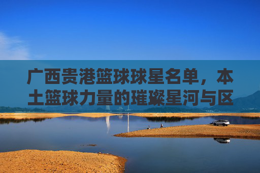 广西贵港篮球球星名单,本土篮球力量的璀璨星河与区域发展印记,广西贵港篮球球星名单,本土篮球力量的璀璨星河与区域发展印记
