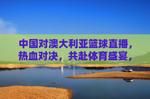 中国对澳大利亚篮球直播，热血对决，共赴体育盛宴，中国对澳大利亚篮球直播，热血对决，共赴体育盛宴