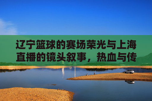 辽宁篮球的赛场荣光与上海直播的镜头叙事,热血与传播的交汇,辽宁篮球的赛场荣光与上海直播的镜头叙事,热血与传播的交汇