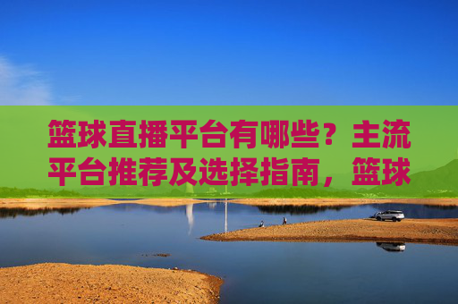 篮球直播平台有哪些?主流平台推荐及选择指南,篮球直播平台有哪些?主流平台推荐及选择指南