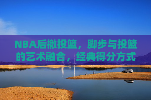 NBA后撤投篮，脚步与投篮的艺术融合，经典得分方式的永恒魅力，NBA后撤投篮，脚步与投篮的艺术融合，经典得分的永恒魅力