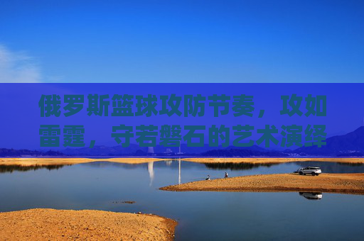 俄罗斯篮球攻防节奏，攻如雷霆，守若磐石的艺术演绎，俄罗斯篮球攻防节奏，攻如雷霆，守若磐石的艺术演绎