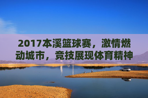 2017本溪篮球赛，激情燃动城市，竞技展现体育精神，2017本溪篮球赛，激情燃动城市，竞技展现体育精神