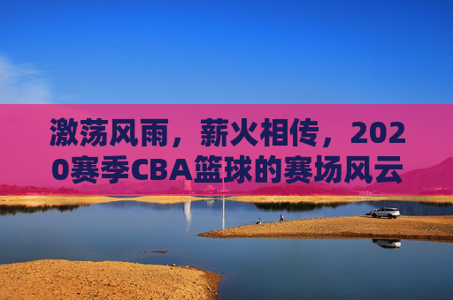 激荡风雨,薪火相传,2020赛季CBA篮球的赛场风云与时代回响,激荡风雨,薪火相传,2020赛季CBA篮球的赛场风云与时代回响