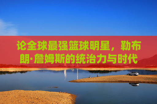论全球最强篮球明星，勒布朗·詹姆斯的统治力与时代印记，论全球最强篮球明星，勒布朗·詹姆斯的统治力与时代印记