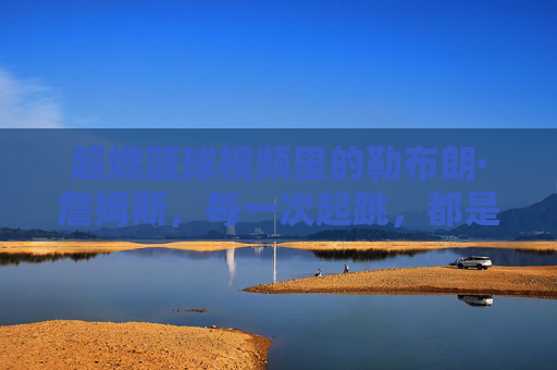 超燃篮球视频里的勒布朗·詹姆斯，每一次起跳，都是对巅峰的致敬，超燃篮球视频里的勒布朗·詹姆斯，每一次起跳，都是对巅峰的致敬