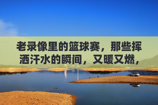 老录像里的篮球赛,那些挥洒汗水的瞬间,又暖又燃,老录像里的篮球赛,那些挥洒汗水的瞬间,又暖又燃