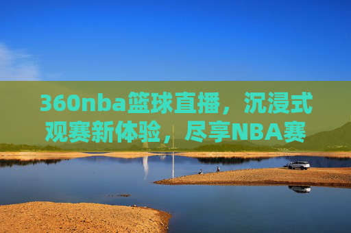 360nba篮球直播,沉浸式观赛新体验,尽享NBA赛事精彩瞬间,360nba篮球直播,沉浸式观赛新体验,尽享NBA赛事精彩瞬间