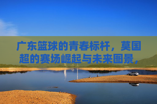 广东篮球的青春标杆，莫国超的赛场崛起与未来图景，广东篮球的青春标杆，莫国超的赛场崛起与未来图景