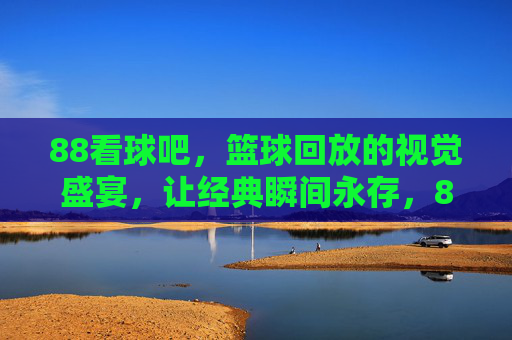 88看球吧,篮球回放的视觉盛宴,让经典瞬间永存,88看球吧,篮球回放的视觉盛宴,让经典瞬间永存