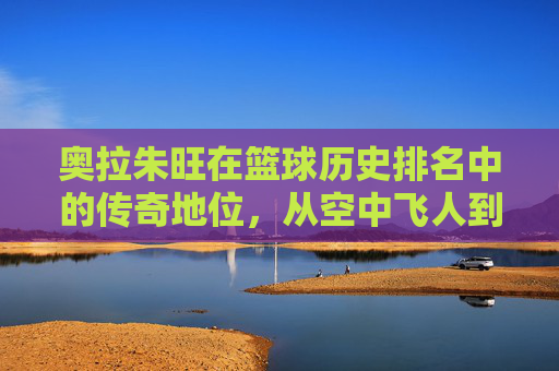 奥拉朱旺在篮球历史排名中的传奇地位,从空中飞人到历史巨星的永恒印记,奥拉朱旺,从空中飞人到篮球历史巨星的传奇永恒