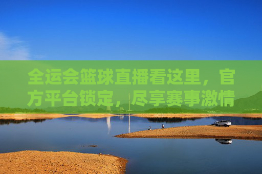 全运会篮球直播看这里，官方平台锁定，尽享赛事激情与专业，全运会篮球直播看这里，官方平台锁定，尽享赛事激情与专业