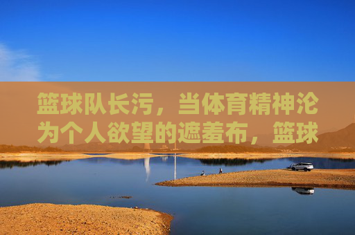 篮球队长污，当体育精神沦为个人欲望的遮羞布，篮球队长污，当体育精神沦为个人欲望的遮羞布