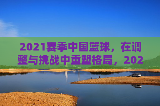 2021赛季中国篮球，在调整与挑战中重塑格局，2021赛季中国篮球，在调整与挑战中重塑格局