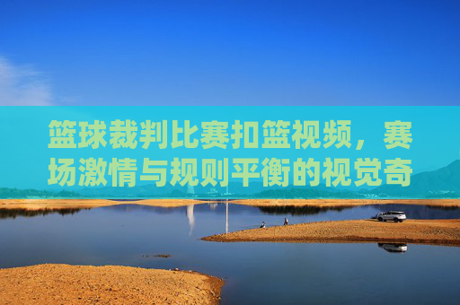 篮球裁判比赛扣篮视频,赛场激情与规则平衡的视觉奇观,篮球裁判赛场扣篮,激情与规则的视觉平衡奇观