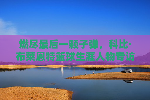 燃尽最后一颗子弹，科比·布莱恩特篮球生涯人物专访，燃尽最后一颗子弹，科比·布莱恩特篮球生涯人物专访