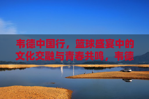 韦德中国行，篮球盛宴中的文化交融与青春共鸣，韦德中国行，篮球盛宴中的文化交融与青春共鸣