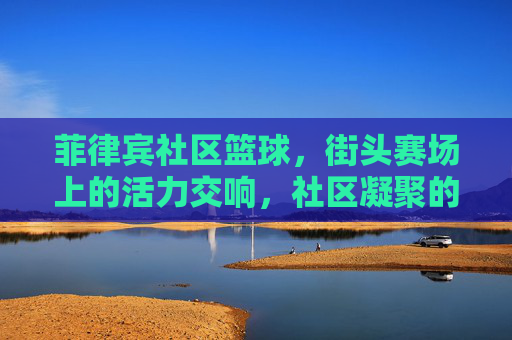 菲律宾社区篮球,街头赛场上的活力交响,社区凝聚的璀璨印记,菲律宾社区篮球,街头赛场上的活力交响,社区凝聚的璀璨印记