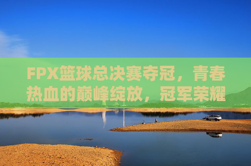 FPX篮球总决赛夺冠，青春热血的巅峰绽放，冠军荣耀属于奋斗者，FPX篮球总决赛夺冠，青春热血的巅峰绽放，冠军荣耀属于奋斗者