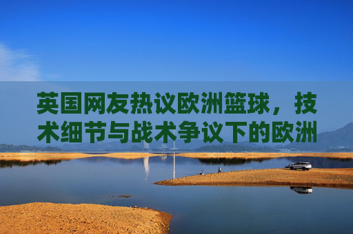 英国网友热议欧洲篮球,技术细节与战术争议下的欧洲赛场魅力与挑战,英国网友热议欧洲篮球,技术细节与战术争议下的赛场魅力与挑战