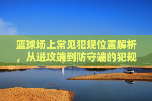 篮球场上常见犯规位置解析,从进攻端到防守端的犯规高发区,篮球场上常见犯规位置解析,从进攻端到防守端的犯规高发区