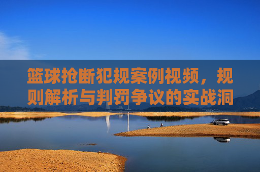 篮球抢断犯规案例视频，规则解析与判罚争议的实战洞察，篮球抢断犯规案例视频，规则解析与判罚争议的实战洞察
