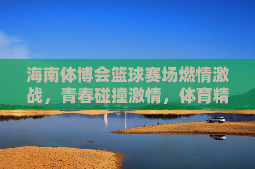 海南体博会篮球赛场燃情激战，青春碰撞激情，体育精神闪耀新时代，海南体博会篮球赛场燃情激战，青春碰撞激情，体育精神闪耀新时代