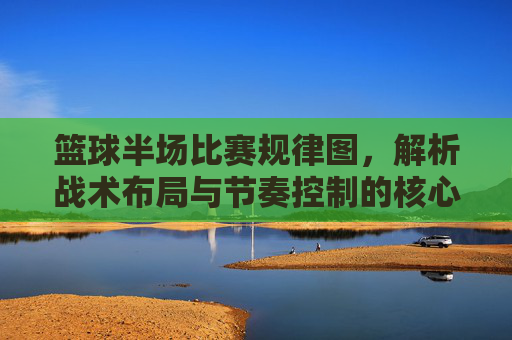 篮球半场比赛规律图,解析战术布局与节奏控制的核心要素,篮球半场比赛规律图,解析战术布局与节奏控制的核心要素