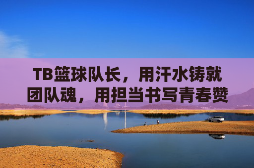 TB篮球队长,用汗水铸就团队魂,用担当书写青春赞歌,TB篮球队长,汗水铸就团队魂,担当书写青春赞歌