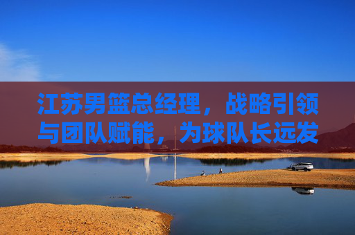 江苏男篮总经理,战略引领与团队赋能,为球队长远发展注入新动能,江苏男篮总经理,战略引领与团队赋能,为球队长远发展注入新动能
