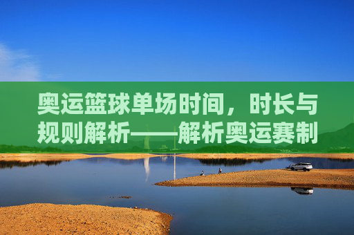 奥运篮球单场时间,时长与规则解析——解析奥运赛制下的篮球比赛时长奥秘,奥运篮球单场时间、时长与规则解析,解析奥运赛制下的比赛时长奥秘