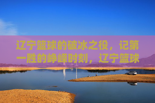 辽宁篮球的破冰之役，记第一胜的峥嵘时刻，辽宁篮球的破冰之役，记第一胜的峥嵘时刻