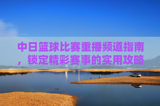 中日篮球比赛重播频道指南,锁定精彩赛事的实用攻略,中日篮球比赛重播频道指南,锁定精彩赛事的实用攻略