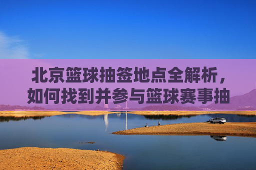 北京篮球抽签地点全解析,如何找到并参与篮球赛事抽签?北京篮球抽签地点全解析,如何找到并参与篮球赛事抽签?