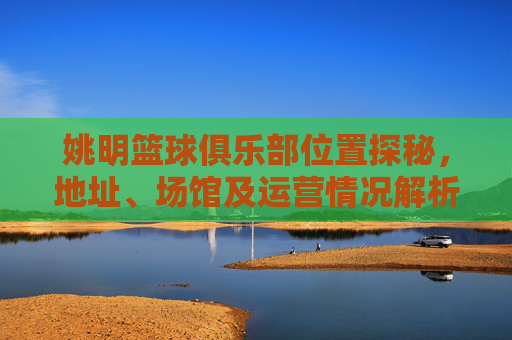 姚明篮球俱乐部位置探秘，地址、场馆及运营情况解析，姚明篮球俱乐部位置探秘，地址、场馆及运营情况解析