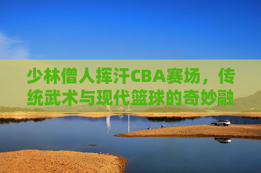 少林僧人挥汗CBA赛场,传统武术与现代篮球的奇妙融合,少林僧人挥汗CBA赛场,传统武术与现代篮球的奇妙融合