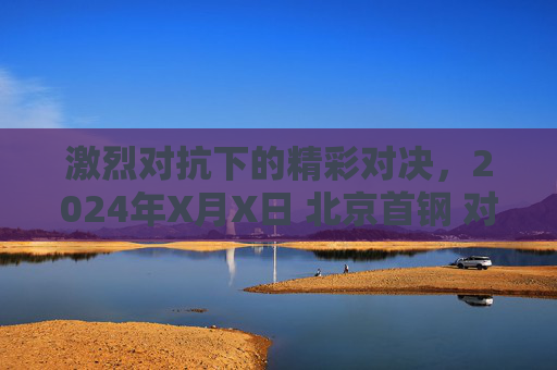 激烈对抗下的精彩对决，2024年X月X日 北京首钢 对阵 广东宏远 篮球比赛情况综述，激烈对抗下的精彩对决，2024年X月X日北京首钢对阵广东宏远篮球比赛情况综述