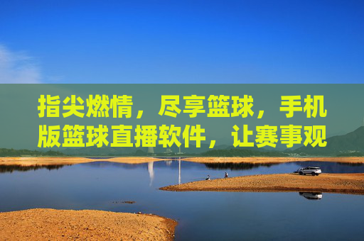 指尖燃情，尽享篮球，手机版篮球直播软件，让赛事观赛更便捷、更精彩，指尖燃情，尽享篮球，手机版篮球直播软件，让赛事观赛更便捷、更精彩