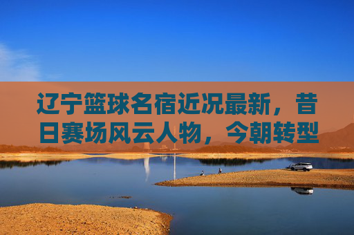 辽宁篮球名宿近况最新,昔日赛场风云人物,今朝转型发展新篇章,辽宁篮球名宿近况最新,昔日赛场风云今朝转型发展新篇章