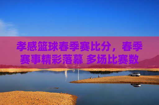 孝感篮球春季赛比分，春季赛事精彩落幕 多场比赛数据亮点纷呈，孝感篮球春季赛落幕，多场比赛数据亮点纷呈 比分回顾