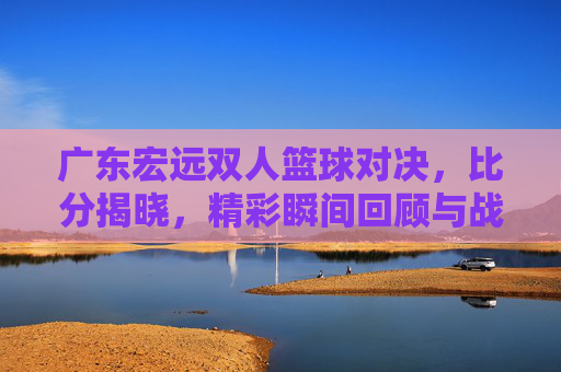 广东宏远双人篮球对决，比分揭晓，精彩瞬间回顾与战术分析，广东宏远双人篮球对决，比分揭晓，精彩瞬间回顾与战术分析