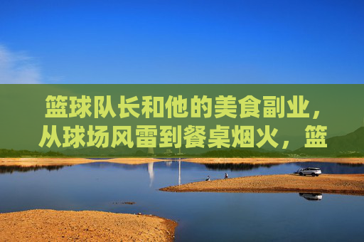 篮球队长和他的美食副业，从球场风雷到餐桌烟火，篮球队长和他的美食副业，从球场风雷到餐桌烟火