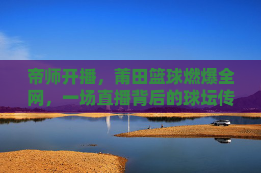 帝师开播,莆田篮球燃爆全网,一场直播背后的球坛传奇与城市荣耀,帝师开播,莆田篮球燃爆全网,一场直播背后的球坛传奇与城市荣耀