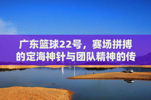 广东篮球22号，赛场拼搏的定海神针与团队精神的传承者，广东篮球22号，赛场拼搏的定海神针与团队精神的传承者