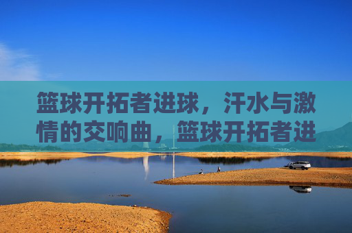 篮球开拓者进球，汗水与激情的交响曲，篮球开拓者进球，汗水与激情的交响曲
